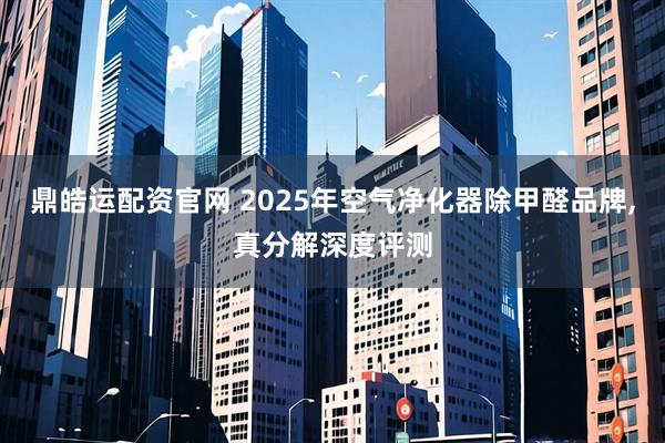 鼎皓运配资官网 2025年空气净化器除甲醛品牌,真分解深度评测