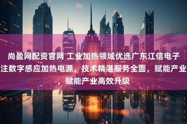 尚盈网配资官网 工业加热领域优选广东江信电子科技，专注数字感应加热电源，技术精湛服务全面，赋能产业高效升级