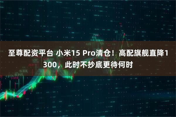 至尊配资平台 小米15 Pro清仓！高配旗舰直降1300，此时不抄底更待何时