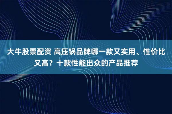 大牛股票配资 高压锅品牌哪一款又实用、性价比又高？十款性能出众的产品推荐