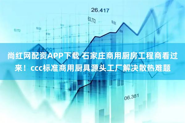 尚红网配资APP下载 石家庄商用厨房工程商看过来！ccc标准商用厨具源头工厂解决散热难题