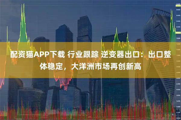 配资猫APP下载 行业跟踪 逆变器出口：出口整体稳定，大洋洲市场再创新高
