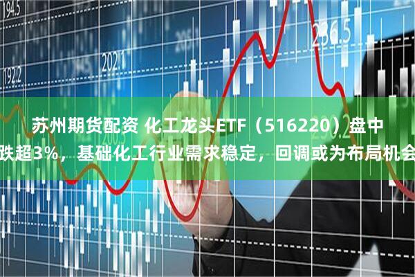 苏州期货配资 化工龙头ETF（516220）盘中跌超3%，基础化工行业需求稳定，回调或为布局机会