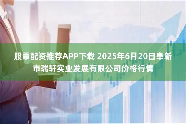 股票配资推荐APP下载 2025年6月20日阜新市瑞轩实业发展有限公司价格行情