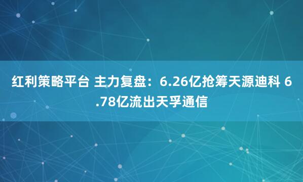 红利策略平台 主力复盘：6.26亿抢筹天源迪科 6.78亿流出天孚通信