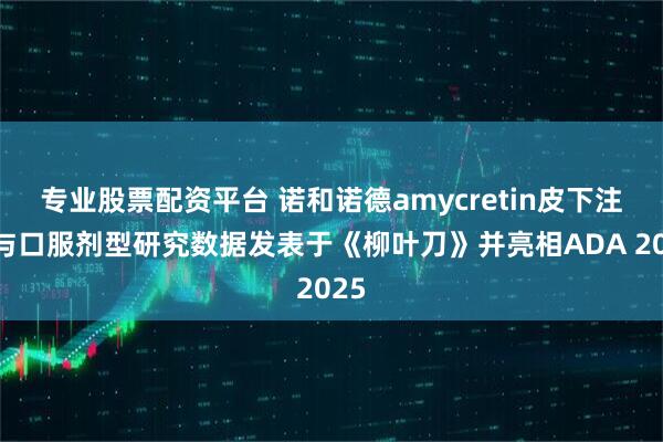 专业股票配资平台 诺和诺德amycretin皮下注射与口服剂型研究数据发表于《柳叶刀》并亮相ADA 2025