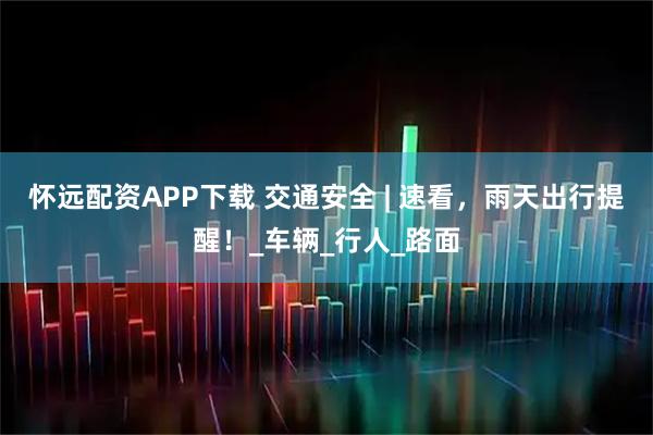 怀远配资APP下载 交通安全 | 速看，雨天出行提醒！_车辆_行人_路面