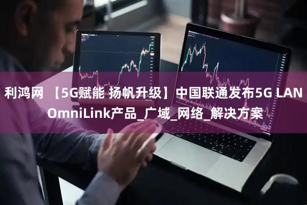 利鸿网 【5G赋能 扬帆升级】中国联通发布5G LAN OmniLink产品_广域_网络_解决方案