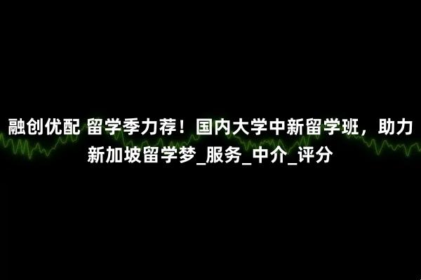 融创优配 留学季力荐！国内大学中新留学班，助力新加坡留学梦_服务_中介_评分