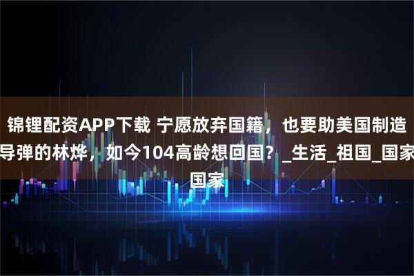 锦锂配资APP下载 宁愿放弃国籍，也要助美国制造导弹的林烨，如今104高龄想回国？_生活_祖国_国家