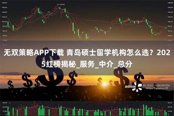 无双策略APP下载 青岛硕士留学机构怎么选？2025红榜揭秘_服务_中介_总分