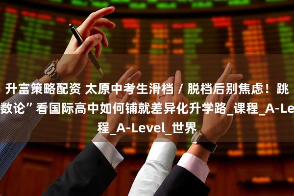 升富策略配资 太原中考生滑档 / 脱档后别焦虑！跳出 “唯分数论”看国际高中如何铺就差异化升学路_课程_A-Level_世界
