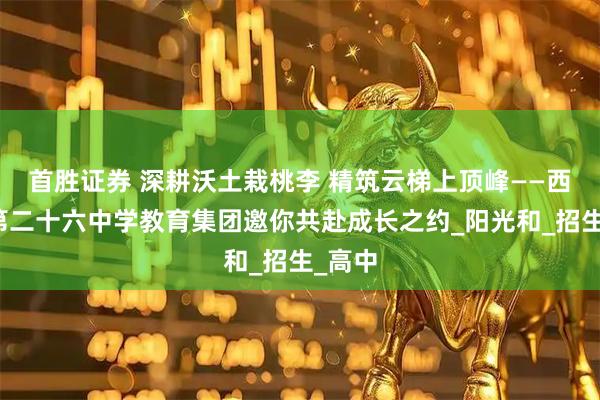 首胜证券 深耕沃土栽桃李 精筑云梯上顶峰——西安市第二十六中学教育集团邀你共赴成长之约_阳光和_招生_高中