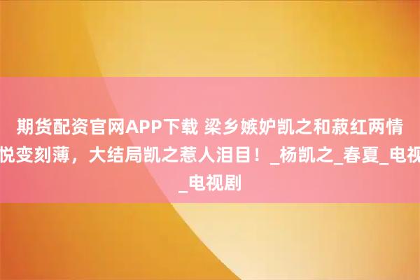 期货配资官网APP下载 梁乡嫉妒凯之和菽红两情相悦变刻薄，大结局凯之惹人泪目！_杨凯之_春夏_电视剧
