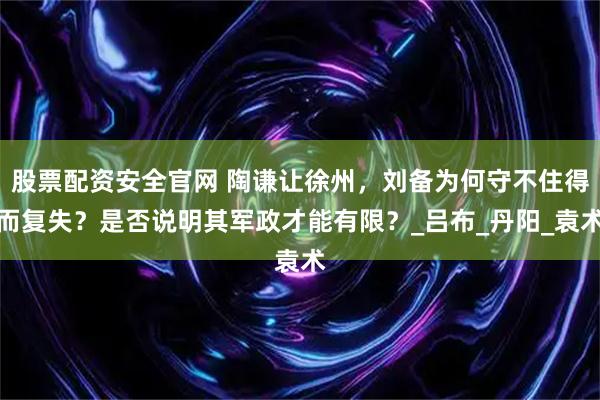 股票配资安全官网 陶谦让徐州，刘备为何守不住得而复失？是否说明其军政才能有限？_吕布_丹阳_袁术