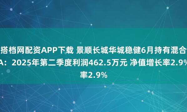 搭档网配资APP下载 景顺长城华城稳健6月持有混合A：2025年第二季度利润462.5万元 净值增长率2.9%
