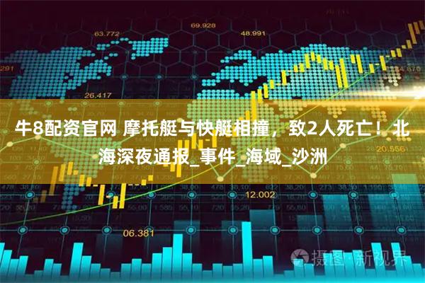 牛8配资官网 摩托艇与快艇相撞，致2人死亡！北海深夜通报_事件_海域_沙洲