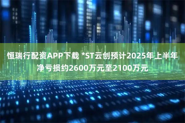 恒瑞行配资APP下载 *ST云创预计2025年上半年净亏损约2600万元至2100万元