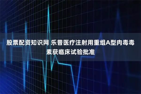 股票配资知识网 乐普医疗注射用重组A型肉毒毒素获临床试验批准