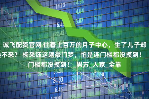 诚飞配资官网 住着上百万的月子中心，生了儿子却连张结婚证都换不来？ 杨采钰这趟豪门梦，怕是连门槛都没摸到！_男方_人家_全靠