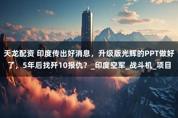 天龙配资 印度传出好消息，升级版光辉的PPT做好了，5年后找歼10报仇？_印度空军_战斗机_项目