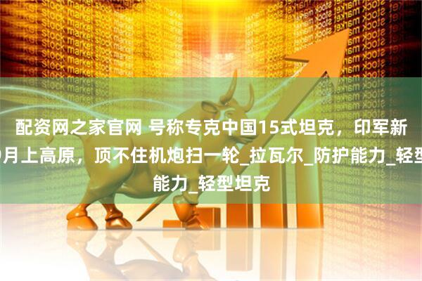 配资网之家官网 号称专克中国15式坦克，印军新轻坦9月上高原，顶不住机炮扫一轮_拉瓦尔_防护能力_轻型坦克