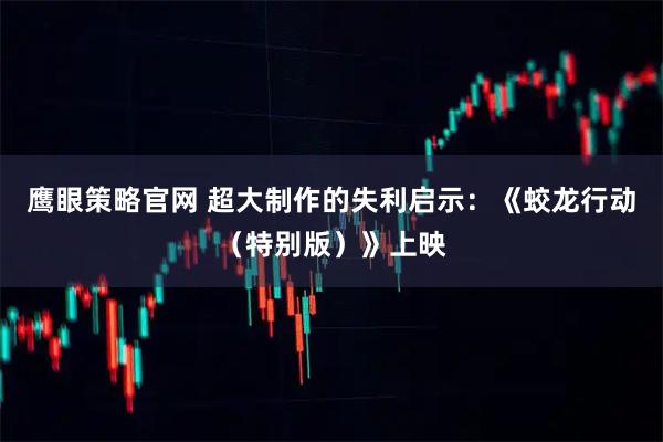 鹰眼策略官网 超大制作的失利启示：《蛟龙行动（特别版）》上映