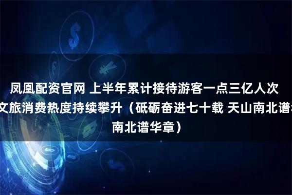 凤凰配资官网 上半年累计接待游客一点三亿人次 新疆文旅消费热度持续攀升（砥砺奋进七十载 天山南北谱华章）