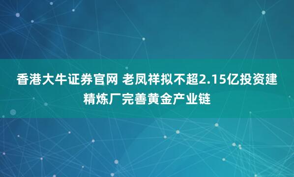 香港大牛证券官网 老凤祥拟不超2.15亿投资建精炼厂完善黄金产业链