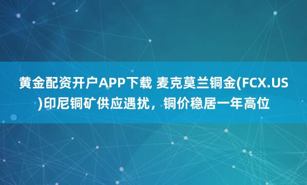 黄金配资开户APP下载 麦克莫兰铜金(FCX.US)印尼铜矿供应遇扰，铜价稳居一年高位
