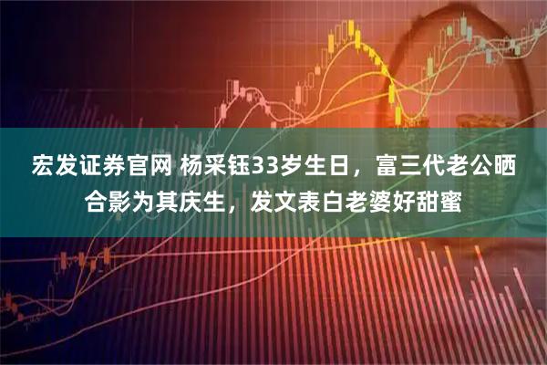宏发证券官网 杨采钰33岁生日，富三代老公晒合影为其庆生，发文表白老婆好甜蜜