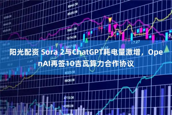 阳光配资 Sora 2与ChatGPT耗电量激增，OpenAI再签10吉瓦算力合作协议