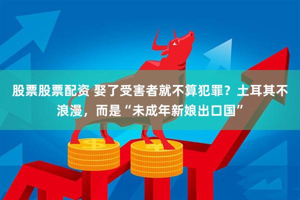 股票股票配资 娶了受害者就不算犯罪？土耳其不浪漫，而是“未成年新娘出口国”