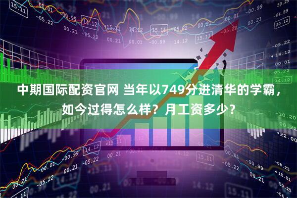 中期国际配资官网 当年以749分进清华的学霸，如今过得怎么样？月工资多少？