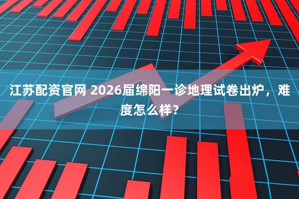 江苏配资官网 2026届绵阳一诊地理试卷出炉，难度怎么样？