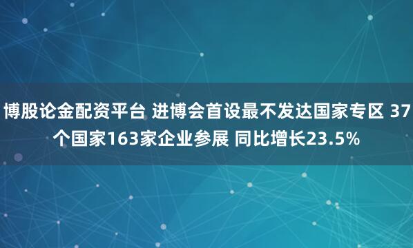 博股论金配资平台 进博会首设最不发达国家专区 37个国家163家企业参展 同比增长23.5%