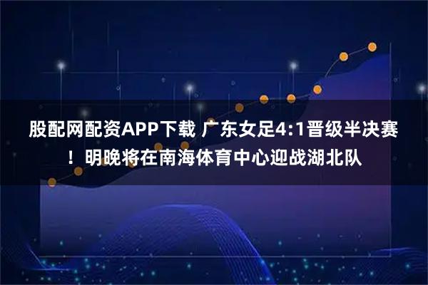 股配网配资APP下载 广东女足4:1晋级半决赛！明晚将在南海体育中心迎战湖北队
