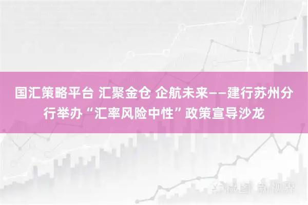 国汇策略平台 汇聚金仓 企航未来——建行苏州分行举办“汇率风险中性”政策宣导沙龙