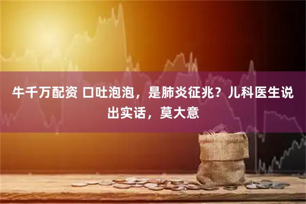 牛千万配资 口吐泡泡，是肺炎征兆？儿科医生说出实话，莫大意