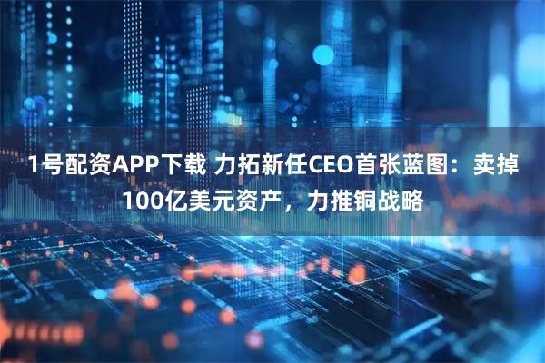 1号配资APP下载 力拓新任CEO首张蓝图：卖掉100亿美元资产，力推铜战略