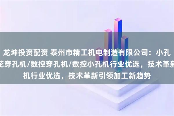 龙坤投资配资 泰州市精工机电制造有限公司：小孔机/穿孔机/电火花穿孔机/数控穿孔机/数控小孔机行业优选，技术革新引领加工新趋势