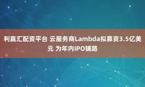 利赢汇配资平台 云服务商Lambda拟募资3.5亿美元 为年内IPO铺路