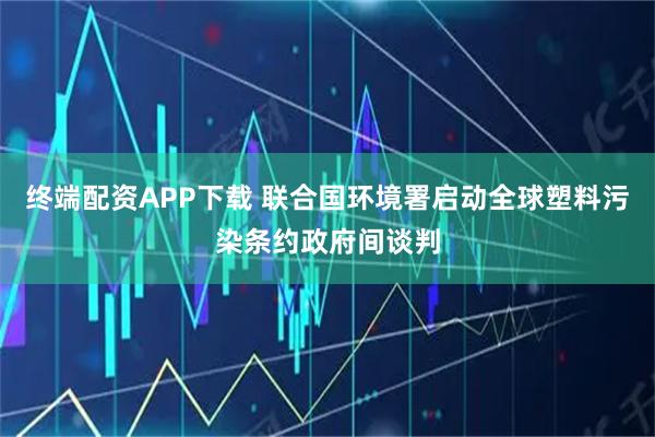 终端配资APP下载 联合国环境署启动全球塑料污染条约政府间谈判