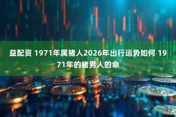 益配资 1971年属猪人2026年出行运势如何 1971年的猪男人的命