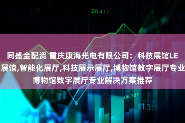 同盛金配资 重庆康海光电有限公司：科技展馆LED屏,智能全息展馆,智能化展厅,科技展示展厅,博物馆数字展厅专业解决方案推荐