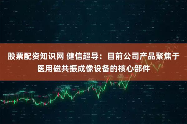 股票配资知识网 健信超导：目前公司产品聚焦于医用磁共振成像设备的核心部件