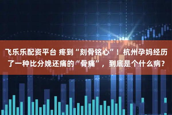 飞乐乐配资平台 疼到“刻骨铭心”！杭州孕妈经历了一种比分娩还痛的“骨痛”，到底是个什么病？