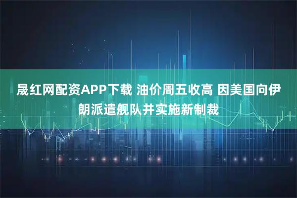 晟红网配资APP下载 油价周五收高 因美国向伊朗派遣舰队并实施新制裁