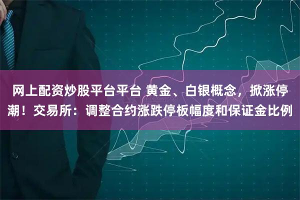 网上配资炒股平台平台 黄金、白银概念，掀涨停潮！交易所：调整合约涨跌停板幅度和保证金比例