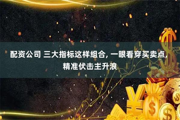 配资公司 三大指标这样组合, 一眼看穿买卖点, 精准伏击主升浪